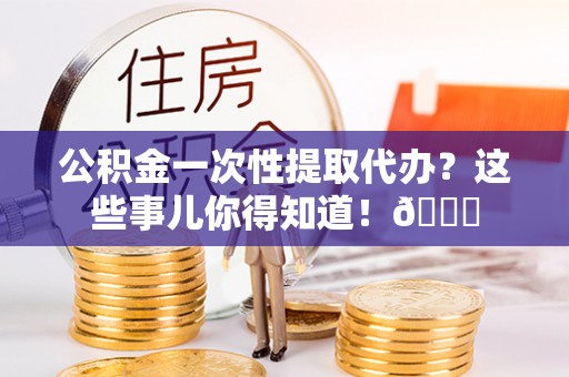 宝安公积金一次性提取代办？这些事儿你得知道！😎
