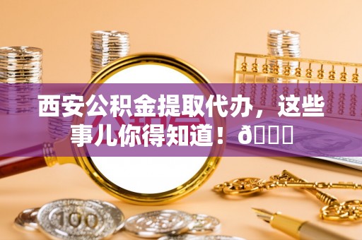 宝安西安公积金提取代办，这些事儿你得知道！😎