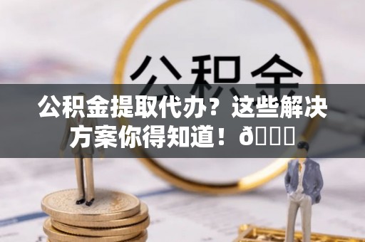 宝安公积金提取代办？这些解决方案你得知道！😎